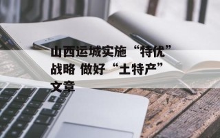 山西运城实施“特优”战略 做好“土特产”文章