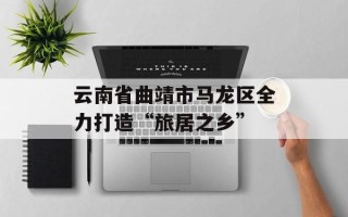 云南省曲靖市马龙区全力打造“旅居之乡”