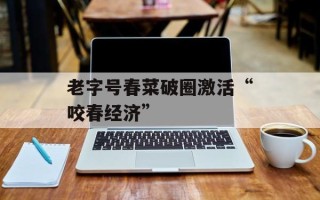 老字号春菜破圈激活“咬春经济”