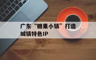 广东“糖果小镇”打造城镇特色IP