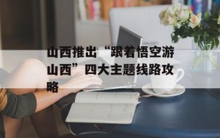 山西推出“跟着悟空游山西”四大主题线路攻略