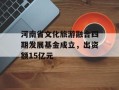 河南省文化旅游融合四期发展基金成立，出资额15亿元