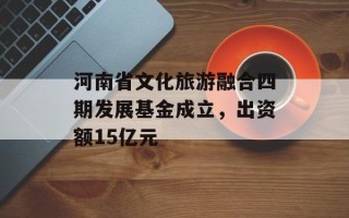 河南省文化旅游融合四期发展基金成立，出资额15亿元