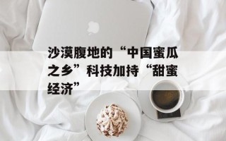 沙漠腹地的“中国蜜瓜之乡”科技加持“甜蜜经济”