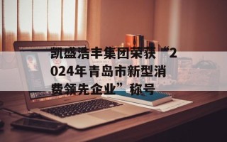 凯盛浩丰集团荣获“2024年青岛市新型消费领先企业”称号