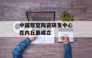 中国邢窑陶瓷研发中心在内丘县成立