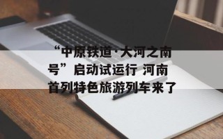 “中原铁道·大河之南号”启动试运行 河南首列特色旅游列车来了