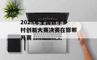 2025年全国数字乡村创新大赛决赛在邯郸开赛