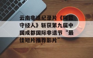 云南非遗纪录片《阿哲守经人》斩获第九届中国成都国际非遗节“最佳短片推荐影片”