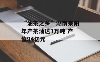 “油茶之乡”湖南耒阳年产茶油达3万吨 产值94亿元