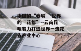 中国的“春城” 世界的“花都”--云南昆明着力打造世界一流花卉产业中心