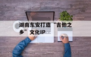 湖南东安打造“吉他之乡”文化IP