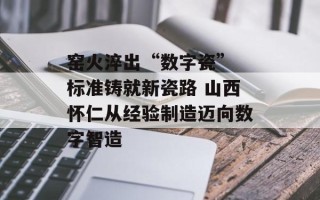 窑火淬出“数字瓷” 标准铸就新瓷路 山西怀仁从经验制造迈向数字智造
