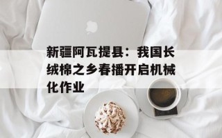 新疆阿瓦提县：我国长绒棉之乡春播开启机械化作业