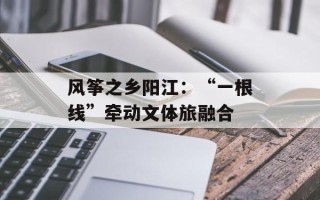 风筝之乡阳江：“一根线”牵动文体旅融合