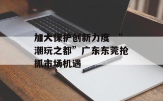 加大保护创新力度 “潮玩之都”广东东莞抢抓市场机遇