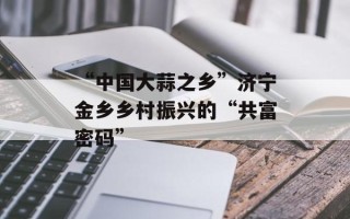 “中国大蒜之乡”济宁金乡乡村振兴的“共富密码”