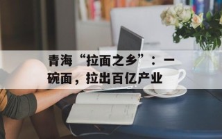 青海“拉面之乡”：一碗面，拉出百亿产业