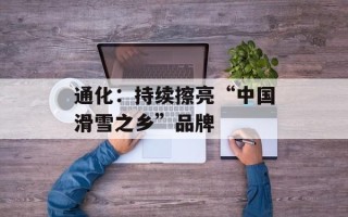 通化：持续擦亮“中国滑雪之乡”品牌