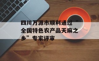 四川万源市顺利通过“全国特色农产品天麻之乡”专家评审