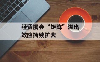 经贸展会“矩阵”溢出效应持续扩大