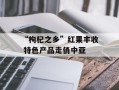 “枸杞之乡”红果丰收 特色产品走俏中亚