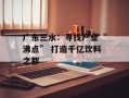 广东三水：寻找产业“沸点” 打造千亿饮料之都