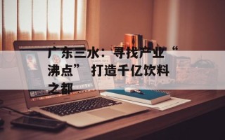 广东三水：寻找产业“沸点” 打造千亿饮料之都