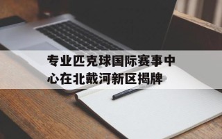 专业匹克球国际赛事中心在北戴河新区揭牌