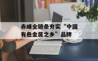 赤峰全链条夯实“中国有色金属之乡”品牌