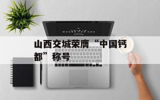 山西交城荣膺“中国钙都”称号