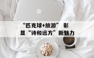 “匹克球+旅游” 彰显“诗和远方”新魅力