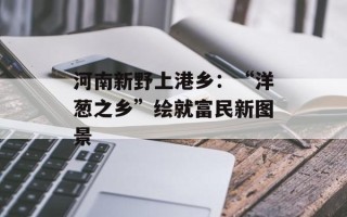 河南新野上港乡：“洋葱之乡”绘就富民新图景