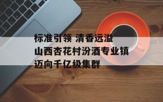 标准引领 清香远溢 山西杏花村汾酒专业镇迈向千亿级集群