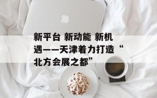 新平台 新动能 新机遇——天津着力打造“北方会展之都”