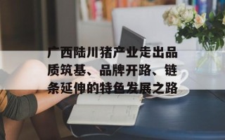 广西陆川猪产业走出品质筑基、品牌开路、链条延伸的特色发展之路