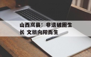 山西岚县：非遗破圈生长 文旅向阳而生