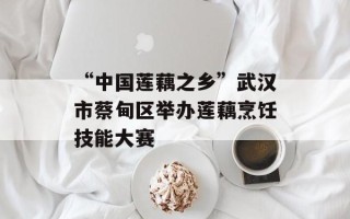 “中国莲藕之乡”武汉市蔡甸区举办莲藕烹饪技能大赛 “中国莲藕之乡”武汉市蔡甸区举办莲藕烹饪技能大赛