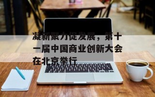 凝新聚力促发展，第十一届中国商业创新大会在北京举行