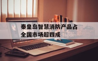 秦皇岛智慧消防产品占全国市场超四成