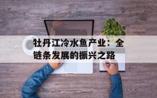 牡丹江冷水鱼产业：全链条发展的振兴之路