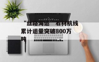 “丝路海运”石材航线累计运量突破800万吨