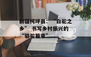 新疆柯坪县：“白驼之乡” 书写乡村振兴的“骆驼篇章”