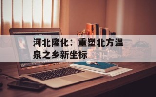 河北隆化：重塑北方温泉之乡新坐标