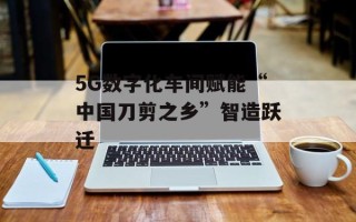 5G数字化车间赋能“中国刀剪之乡”智造跃迁