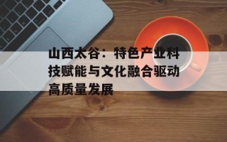 山西太谷：特色产业科技赋能与文化融合驱动高质量发展