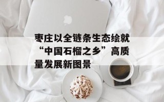 枣庄以全链条生态绘就“中国石榴之乡”高质量发展新图景