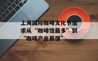 上海国际咖啡文化节追求从“咖啡馆最多”到“咖啡产业最强”