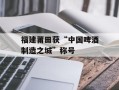 福建莆田获“中国啤酒制造之城”称号