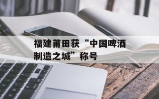 福建莆田获“中国啤酒制造之城”称号